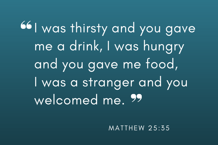 “I was thirsty and you gave me a drink, I was hungry and you gave me food, I was a stranger and you welcomed me.” (Matthew 25:35)