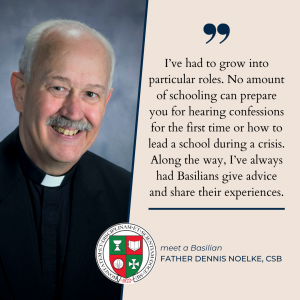 “I’ve had to grow into particular roles. No amount of schooling can prepare you for hearing confessions for the first time or how to lead a school during a crisis. Along the way, I’ve always had Basilians give advice and share their experiences,” said Father Dennis Noelke